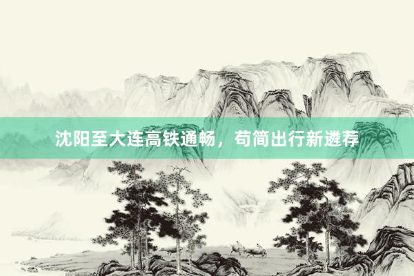 沈阳至大连高铁通畅，苟简出行新遴荐