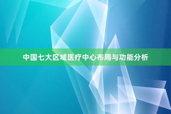 中国七大区域医疗中心布局与功能分析