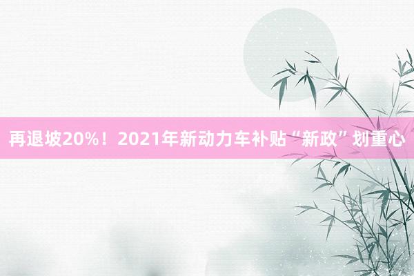 再退坡20%！2021年新动力车补贴“新政”划重心